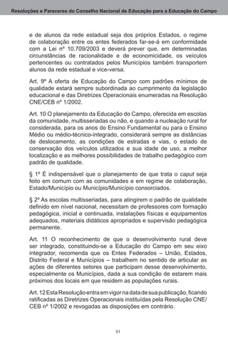 Resoluções e Pareceres do Conselho Nacional de Educação para a Educação do Campo



       e de alunos da rede estadual seja dos próprios Estados, o regime
       de colaboração entre os entes federados far-se-á em conformidade
       com a Lei nº 10.709/2003 e deverá prever que, em determinadas
       circunstâncias de racionalidade e de economicidade, os veículos
       pertencentes ou contratados pelos Municípios também transportem
       alunos da rede estadual e vice-versa.

       Art.  9º A oferta de Educação do Campo com padrões mínimos de
       qualidade estará sempre subordinada ao cumprimento da legislação
       educacional e das Diretrizes Operacionais enumeradas na Resolução
       CNE/CEB nº 1/2002.

       Art. 10 O planejamento da Educação do Campo, oferecida em escolas
       da comunidade, multisseriadas ou não, e quando a nucleação rural for
       considerada, para os anos do Ensino Fundamental ou para o Ensino
       Médio ou médio-técnico-integrado, considerará sempre as distâncias
       de deslocamento, as condições de estradas e vias, o estado de
       conservação dos veículos utilizados e sua idade de uso, a melhor
       localização e as melhores possibilidades de trabalho pedagógico com
       padrão de qualidade.

       § 1º É indispensável que o planejamento de que trata o caput seja
       feito em comum com as comunidades e em regime de colaboração,
       Estado/Município ou Município/Município consorciados.

       § 2º As escolas multisseriadas, para atingirem o padrão de qualidade
       definido em nível nacional, necessitam de professores com formação
       pedagógica, inicial e continuada, instalações físicas e equipamentos
       adequados, materiais didáticos apropriados e supervisão pedagógica
       permanente.

       Art.  11 O reconhecimento de que o desenvolvimento rural deve
       ser integrado, constituindo-se a Educação do Campo em seu eixo
       integrador, recomenda que os Entes Federados – União, Estados,
       Distrito Federal e Municípios – trabalhem no sentido de articular as
       ações de diferentes setores que participam desse desenvolvimento,
       especialmente os Municípios, dada a sua condição de estarem mais
       próximos dos locais em que residem as populações rurais.

       Art. 12 Esta Resolução entra em vigor na data de sua publicação, ficando
       ratificadas as Diretrizes Operacionais instituídas pela Resolução CNE/
       CEB nº 1/2002 e revogadas as disposições em contrário.



                                          51
 