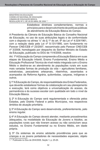 Resoluções e Pareceres do Conselho Nacional de Educação para a Educação do Campo



   MINISTÉRIO DA EDUCAÇÃO.
   CONSELHO NACIONAL DE EDUCAÇÃO.
   CÂMARA DE EDUCAÇÃO BÁSICA.
   RESOLUÇÃO Nº 2, DE 28 DE ABRIL DE 2008 (*)

                   Estabelece diretrizes complementares, normas e
                   princípios para o desenvolvimento de políticas públicas
                   de atendimento da Educação Básica do Campo.
   A Presidenta da Câmara de Educação Básica do Conselho Nacional
   de Educação, no uso de suas atribuições legais e de conformidade
   com o disposto na alínea “c” do § 1º do art. 9º da Lei nº 4.024/1961,
   com a redação dada pela Lei nº 9.131/1995, com fundamento no
   Parecer CNE/CEB nº 23/2007, reexaminado pelo Parecer CNE/CEB
   nº 3/2008, homologado por despacho do Senhor Ministro de Estado
   da Educação, publicado no DOU de 11/4/2008, resolve:
   Art. 1º A Educação do Campo compreende a Educação Básica em suas
   etapas de Educação Infantil, Ensino Fundamental, Ensino Médio e
   Educação Profissional Técnica de nível médio integrada com o Ensino
   Médio e destina-se ao atendimento às populações rurais em suas
   mais variadas formas de produção da vida – agricultores familiares,
   extrativistas, pescadores artesanais, ribeirinhos, assentados e
   acampados da Reforma Agrária, quilombolas, caiçaras, indígenas e
   outros. 
   § 1º A Educação do Campo, de responsabilidade dos Entes Federados,
   que deverão estabelecer formas de colaboração em seu planejamento
   e execução, terá como objetivos a universalização do acesso, da
   permanência e do sucesso escolar com qualidade em todo o nível da
   Educação Básica.
   § 2º A Educação do Campo será regulamentada e oferecida pelos
   Estados, pelo Distrito Federal e pelos Municípios, nos respectivos
   âmbitos de atuação prioritária.
   § 3º A Educação do Campo será desenvolvida, preferentemente, pelo
   ensino regular.
   § 4º A Educação do Campo deverá atender, mediante procedimentos
   adequados, na modalidade da Educação de Jovens e Adultos, as
   populações rurais que não tiveram acesso ou não concluíram seus
   estudos, no Ensino Fundamental ou no Ensino Médio, em idade
   própria.
   § 5º Os sistemas de ensino adotarão providências para que as
   crianças e os jovens portadores de necessidades especiais, objeto
    (*) Publicada no Dou de 29/4/2008, Seção 1, p. 25-26.

                                             52
 