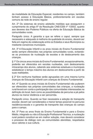 Resoluções e Pareceres do Conselho Nacional de Educação para a Educação do Campo



       da modalidade de Educação Especial, residentes no campo, também
       tenham acesso à Educação Básica, preferentemente em escolas
       comuns da rede de ensino regular.
       Art. 2º Os sistemas de ensino adotarão medidas que assegurem o
       cumprimento do artigo 6º da Resolução CNE/CEB nº 1/2002, quanto
       aos deveres dos Poderes Públicos na oferta de Educação Básica às
       comunidades rurais.
       Parágrafo único.  A garantia a que se refere o caput, sempre que
       necessário e adequado à melhoria da qualidade do ensino, deverá ser
       feita em regime de colaboração entre os Estados e seus Municípios ou
       mediante consórcios municipais.
       Art. 3º A Educação Infantil e os anos iniciais do Ensino Fundamental
       serão sempre oferecidos nas próprias comunidades rurais, evitando-
       se os processos de nucleação de escolas e de deslocamento das
       crianças.
       § 1º Os cincos anos iniciais do Ensino Fundamental, excepcionalmente,
       poderão ser oferecidos em escolas nucleadas, com deslocamento
       intracampo dos alunos, cabendo aos sistemas estaduais e municipais
       estabelecer o tempo máximo dos alunos em deslocamento a partir de
       suas realidades.
       § 2º Em nenhuma hipótese serão agrupadas em uma mesma turma
       crianças de Educação Infantil com crianças do Ensino Fundamental.
       Art. 4º Quando os anos iniciais do Ensino Fundamental não puderem
       ser oferecidos nas próprias comunidades das crianças, a nucleação
       rural levará em conta a participação das comunidades interessadas na
       definição do local, bem como as possibilidades de percurso a pé pelos
       alunos na menor distância a ser percorrida.
       Parágrafo único. Quando se fizer necessária a adoção do transporte
       escolar, devem ser considerados o menor tempo possível no percurso
       residência-escola e a garantia de transporte das crianças do campo
       para o campo.
       Art. 5º Para os anos finais do Ensino Fundamental e para o Ensino
       Médio, integrado ou não à Educação Profissional Técnica, a nucleação
       rural poderá constituir-se em melhor solução, mas deverá considerar
       o processo de diálogo com as comunidades atendidas, respeitados
       seus valores e sua cultura.



                                        53
 