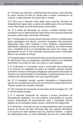 Resoluções e Pareceres do Conselho Nacional de Educação para a Educação do Campo



   § 1º Sempre que possível, o deslocamento dos alunos, como previsto
   no caput, deverá ser feito do campo para o campo, evitando-se, ao
   máximo, o deslocamento do campo para a cidade.
   § 2º Para que o disposto neste artigo seja cumprido, deverão ser
   estabelecidas regras para o regime de colaboração entre os Estados
   e seus Municípios ou entre Municípios consorciados.
   Art.  6º A oferta de Educação de Jovens e Adultos também deve
   considerar que os deslocamentos sejam feitos nas menores distâncias
   possíveis, preservado o princípio intracampo.
   Art. 7º A Educação do Campo deverá oferecer sempre o indispensável
   apoio pedagógico aos alunos, incluindo condições infra-estruturais
   adequadas, bem como materiais e livros didáticos, equipamentos,
   laboratórios, biblioteca e áreas de lazer e desporto, em conformidade
   com a realidade local e as diversidades dos povos do campo, com
   atendimento ao art. 5º das Diretrizes Operacionais para a Educação
   Básica nas escolas do campo.
   § 1º A organização e o funcionamento das escolas do campo respeitarão
   as diferenças entre as populações atendidas quanto à sua atividade
   econômica, seu estilo de vida, sua cultura e suas tradições.
   § 2º A admissão e a formação inicial e continuada dos professores
   e do pessoal de magistério de apoio ao trabalho docente deverão
   considerar sempre a formação pedagógica apropriada à Educação do
   Campo e às oportunidades de atualização e aperfeiçoamento com os
   profissionais comprometidos com suas especificidades.
   Art.  8º O transporte escolar, quando necessário e indispensável,
   deverá ser cumprido de acordo com as normas do Código Nacional de
   Trânsito quanto aos veículos utilizados.
   § 1º Os contratos de transporte escolar observarão os artigos 137, 138
   e 139 do referido Código.
   § 2º O eventual transporte de crianças e jovens portadores de
   necessidades especiais, em suas próprias comunidades ou quando
   houver necessidade de deslocamento para a nucleação, deverá
   adaptar-se às condições desses alunos, conforme leis específicas.
   § 3º Admitindo o princípio de que a responsabilidade pelo transporte
   escolar de alunos da rede municipal seja dos próprios Municípios
   e de alunos da rede estadual seja dos próprios Estados, o regime
   de colaboração entre os entes federados far-se-á em conformidade


                                     54
 