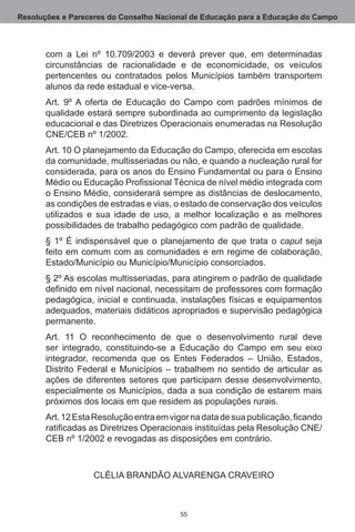 Resoluções e Pareceres do Conselho Nacional de Educação para a Educação do Campo



       com a Lei nº 10.709/2003 e deverá prever que, em determinadas
       circunstâncias de racionalidade e de economicidade, os veículos
       pertencentes ou contratados pelos Municípios também transportem
       alunos da rede estadual e vice-versa.
       Art.  9º A oferta de Educação do Campo com padrões mínimos de
       qualidade estará sempre subordinada ao cumprimento da legislação
       educacional e das Diretrizes Operacionais enumeradas na Resolução
       CNE/CEB nº 1/2002.
       Art. 10 O planejamento da Educação do Campo, oferecida em escolas
       da comunidade, multisseriadas ou não, e quando a nucleação rural for
       considerada, para os anos do Ensino Fundamental ou para o Ensino
       Médio ou Educação Profissional Técnica de nível médio integrada com
       o Ensino Médio, considerará sempre as distâncias de deslocamento,
       as condições de estradas e vias, o estado de conservação dos veículos
       utilizados e sua idade de uso, a melhor localização e as melhores
       possibilidades de trabalho pedagógico com padrão de qualidade. 
       § 1º É indispensável que o planejamento de que trata o caput seja
       feito em comum com as comunidades e em regime de colaboração,
       Estado/Município ou Município/Município consorciados.
       § 2º As escolas multisseriadas, para atingirem o padrão de qualidade
       definido em nível nacional, necessitam de professores com formação
       pedagógica, inicial e continuada, instalações físicas e equipamentos
       adequados, materiais didáticos apropriados e supervisão pedagógica
       permanente.
       Art.  11 O reconhecimento de que o desenvolvimento rural deve
       ser integrado, constituindo-se a Educação do Campo em seu eixo
       integrador, recomenda que os Entes Federados – União, Estados,
       Distrito Federal e Municípios – trabalhem no sentido de articular as
       ações de diferentes setores que participam desse desenvolvimento,
       especialmente os Municípios, dada a sua condição de estarem mais
       próximos dos locais em que residem as populações rurais.
       Art. 12 Esta Resolução entra em vigor na data de sua publicação, ficando
       ratificadas as Diretrizes Operacionais instituídas pela Resolução CNE/
       CEB nº 1/2002 e revogadas as disposições em contrário.



                   CLÉLIA BRANDÃO ALVARENGA CRAVEIRO



                                          55
 
