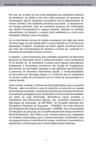 Resoluções e Pareceres do Conselho Nacional de Educação para a Educação do Campo



   Por sua vez, a partir de uma visão idealizada das condições materiais
   de existência na cidade e de uma visão particular do processo de
   urbanização, alguns estudiosos consideram que a especificidade do
   campo constitui uma realidade provisória que tende  a desaparecer,
   em tempos próximos, face ao inexorável processo de urbanização
   que deverá homogeneizar o espaço nacional.  Também as políticas
   educacionais, ao tratarem o urbano como parâmetro e o rural como
   adaptação reforçam essa concepção. 

   Já os movimentos sociais do campo propugnam por algo que ainda
   não teve lugar, em seu estado pleno, porque perfeito no nível das suas
   aspirações. Propõem  mudanças na ordem vigente, tornando visível,
   por meio das reivindicações do cotidiano, a crítica ao  instituído e o
   horizonte da educação escolar inclusiva.

   A respeito, o pronunciamento das entidades presentes no Seminário
   Nacional de Educação Rural e Desenvolvimento Local Sustentável
   foi no sentido de  se considerar o campo como espaço heterogêneo,
   destacando a diversidade econômica, em função do engajamento
   das famílias em atividades agrícolas e não-agrícolas (pluriatividade),
   a presença de fecundos movimentos sociais, a multiculturalidade,
   as demandas por educação básica  e a dinâmica que se estabelece
   no campo a partir da convivência com os meios de comunicação e a
   cultura letrada.

   Assim sendo, entende a Câmara da Educação Básica que o presente
   Parecer,  além de efetivar o que foi prescrito no texto da Lei, atende
   demandas da sociedade,  oferecendo subsídios para o desenvolvimento
   de propostas pedagógicas que contemplem a mencionada diversidade,
   em todas as suas dimensões.  Ressalte-se nesse contexto, a
   importância dos Movimentos Sociais, dos Conselhos Estaduais e
   Municipais de Educação, da SEF/MEC, do Conselho Nacional dos
   Secretários Estaduais de Educação - CONSED, da União Nacional
   dos Dirigentes Municipais de Educação - UNDIME, das Universidades
   e instituições de pesquisa, do Conselho Nacional de Desenvolvimento
   Rural Sustentável,  das ONG’s e dos  demais setores que, engajados
   em projetos direcionados para o desenvolvimento socialmente justo
   no espaço diverso e multicultural do campo, confirmam a pertinência e
   apresentam contribuições para a formulação destas diretrizes.




                                     
 