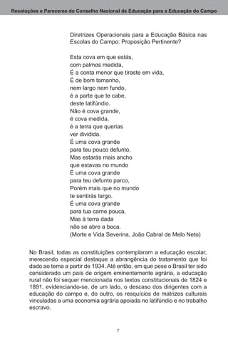 Resoluções e Pareceres do Conselho Nacional de Educação para a Educação do Campo



                       Diretrizes Operacionais para a Educação Básica nas
                       Escolas do Campo: Proposição Pertinente?

                       Esta cova em que estás,
                       com palmos medida,
                       É a conta menor que tiraste em vida,
                       É de bom tamanho,
                       nem largo nem fundo,
                       é a parte que te cabe,
                       deste latifúndio.
                       Não é cova grande,
                       é cova medida,
                       é a terra que querias
                       ver dividida.
                       É uma cova grande
                       para teu pouco defunto,
                       Mas estarás mais ancho
                       que estavas no mundo
                       É uma cova grande
                       para teu defunto parco,
                       Porém mais que no mundo
                       te sentirás largo.
                       É uma cova grande
                       para tua carne pouca,
                       Mas à terra dada
                       não se abre a boca.
                       (Morte e Vida Severina, João Cabral de Melo Neto)


       No Brasil, todas as constituições contemplaram a educação escolar,
       merecendo especial destaque a abrangência do tratamento que foi
       dado ao tema a partir de 1934. Até então, em que pese o Brasil ter sido
       considerado um país de origem eminentemente agrária, a educação
       rural não foi sequer mencionada nos textos constitucionais de 1824 e
       1891, evidenciando-se, de um lado, o descaso dos dirigentes com a
       educação do campo e, do outro, os resquícios de matrizes culturais
       vinculadas a uma economia agrária apoiada no latifúndio e no trabalho
       escravo. 


                                          
 