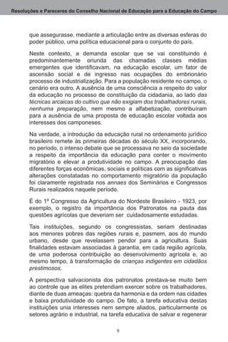 Resoluções e Pareceres do Conselho Nacional de Educação para a Educação do Campo



       que assegurasse, mediante a articulação entre as diversas esferas do
       poder público, uma política educacional para o conjunto do país.

       Neste contexto, a demanda escolar que se vai constituindo é
       predominantemente oriunda das chamadas classes médias
       emergentes que identificavam, na educação escolar, um fator de
       ascensão social e de ingresso nas ocupações do embrionário
       processo de industrialização. Para a população residente no campo, o
       cenário era outro. A ausência de uma consciência a respeito do valor
       da educação no processo de constituição da cidadania, ao lado das
       técnicas arcaicas do cultivo que não exigiam dos trabalhadores rurais,
       nenhuma preparação, nem mesmo a alfabetização, contribuíram
       para a ausência de uma proposta de educação escolar voltada aos
       interesses dos camponeses.

       Na verdade, a introdução da educação rural no ordenamento jurídico
       brasileiro remete às primeiras décadas do século XX, incorporando,
       no período, o intenso debate que se processava no seio da sociedade
       a respeito da importância da educação para conter o movimento
       migratório e elevar a produtividade no campo.  A preocupação das
       diferentes forças econômicas, sociais e políticas com as significativas
       alterações constatadas no comportamento migratório da população
       foi claramente registrada nos annaes dos Seminários e Congressos
       Rurais realizados naquele período. 

       É do 1º Congresso da Agricultura do Nordeste Brasileiro - 1923, por
       exemplo, o registro da importância dos Patronatos na pauta das
       questões agrícolas que deveriam ser  cuidadosamente estudadas.

       Tais instituições, segundo os congressistas, seriam destinadas
       aos menores pobres das regiões rurais e, pasmem, aos do mundo
       urbano, desde que revelassem pendor para a agricultura.  Suas
       finalidades estavam associadas à garantia, em cada região agrícola,
       de uma poderosa contribuição ao desenvolvimento agrícola e, ao
       mesmo tempo, à transformação de crianças indigentes em cidadãos
       prestimosos.

       A perspectiva salvacionista dos patronatos prestava-se muito bem
       ao controle que as elites pretendiam exercer sobre os trabalhadores,
       diante de duas ameaças: quebra da harmonia e da ordem nas cidades
       e baixa produtividade do campo.  De fato, a tarefa educativa destas
       instituições unia interesses nem sempre aliados, particularmente os
       setores agrário e industrial, na tarefa educativa de salvar e regenerar

                                          
 