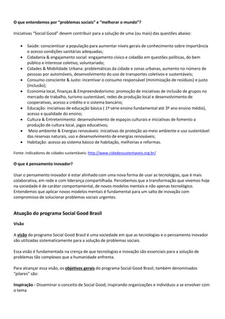 O que entendemos por “problemas sociais” e “melhorar o mundo”?
Iniciativas “Social Good” devem contribuir para a solução de uma (ou mais) das questões abaixo:
 Saúde: conscientizar a população para aumentar níveis gerais de conhecimento sobre importância
e acesso condições sanitárias adequadas;
 Cidadania & engajamento social: engajamento cívico e cidadão em questões políticas, do bem
público e interesse coletivo, voluntariado;
 Cidades & Mobilidade Urbana: problemáticas da cidade e zonas urbanas, aumento no número de
pessoas por automóveis, desenvolvimento do uso de transportes coletivos e sustentáveis;
 Consumo consciente & Justo: incentivar o consumo responsável (minimização de resíduos) e justo
(inclusão);
 Economia local, finanças & Empreendedorismo: promoção de iniciativas de inclusão de grupos no
mercado de trabalho, turismo sustentável, redes de produção local e desenvolvimento de
cooperativas, acesso a crédito e o sistema bancário;
 Educação: iniciativas de educação básica ( 1ª série ensino fundamental até 3º ano ensino médio),
acesso e qualidade do ensino;
 Cultura & Entretenimento: desenvolvimento de espaços culturais e iniciativas de fomento a
produção de cultura local, jogos educativos;
 Meio ambiente & Energias renováveis: iniciativas de proteção ao meio ambiente e uso sustentável
das reservas naturais, uso e desenvolvimento de energias renováveis;
 Habitação: acesso ao sistema básico de habitação, melhorias e reformas.
Fonte: indicadores de cidades sustentáveis: http://www.cidadessustentaveis.org.br/
O que é pensamento inovador?
Usar o pensamento inovador é estar alinhado com uma nova forma de usar as tecnologias, que é mais
colaborativa, em rede e com liderança compartilhada. Percebemos que a transformação que vivemos hoje
na sociedade é de caráter comportamental, de novos modelos mentais e não apenas tecnológico.
Entendemos que aplicar novos modelos mentais é fundamental para um salto de inovação com
compromisso de solucionar problemas sociais urgentes.
Atuação do programa Social Good Brasil
Visão
A visão do programa Social Good Brasil é uma sociedade em que as tecnologias e o pensamento inovador
são utilizadas sistematicamente para a solução de problemas sociais.
Essa visão é fundamentada na crença de que tecnologias e inovação são essenciais para a solução de
problemas tão complexos que a humanidade enfrenta.
Para alcançar essa visão, os objetivos gerais do programa Social Good Brasil, também denominados
“pilares” são:
Inspiração - Disseminar o conceito de Social Good, inspirando organizações e indivíduos a se envolver com
o tema
 