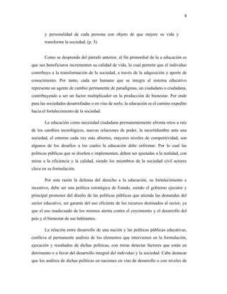 8
y personalidad de cada persona con objeto de que mejore su vida y
transforme la sociedad. (p. 3)
Como se desprende del párrafo anterior, el fin primordial de la a educación es
que sus beneficiaros incrementen su calidad de vida, lo cual permite que el individuo
contribuya a la transformación de la sociedad, a través de la adquisición y aporte de
conocimiento. Por tanto, cada ser humano que se integra al sistema educativo
representa un agente de cambio permanente de paradigmas, un ciudadano o ciudadana,
contribuyendo a ser un factor multiplicador en la producción de bienestar. Por ende
para las sociedades desarrolladas o en vías de serlo, la educación es el camino expedito
hacia el fortalecimiento de la sociedad.
La educación como necesidad ciudadana permanentemente afronta retos a raíz
de los cambios tecnológicos, nuevas relaciones de poder, la incertidumbre ante una
sociedad, el entorno cada vez más abiertos, mayores niveles de competitividad, son
algunos de los desafíos a los cuales la educación debe enfrentar. Por lo cual las
políticas públicas que se diseñen e implementen, deben ser ajustadas a la realidad, con
miras a la eficiencia y la calidad, siendo los miembros de la sociedad civil actores
clave en su formulación.
Por esta razón la defensa del derecho a la educación, su fortalecimiento e
incentivo, debe ser una política estratégica de Estado, siendo el gobierno ejecutor y
principal promotor del diseño de las políticas públicas que atienda las demandas del
sector educativo, ser garante del uso eficiente de los recursos destinados al sector, ya
que el uso inadecuado de los mismos atenta contra el crecimiento y el desarrollo del
país y el bienestar de sus habitantes.
La relación entre desarrollo de una nación y las políticas públicas educativas,
conlleva al permanente análisis de los elementos que intervienen en la formulación,
ejecución y resultados de dichas políticas, con miras detectar factores que están en
detrimento o a favor del desarrollo integral del individuo y la sociedad. Cabe destacar
que los análisis de dichas políticas en naciones en vías de desarrollo o con niveles de
 