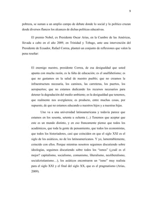 9
pobreza, se suman a un amplio campo de debate donde lo social y lo político cruzan
desde diversos flancos los alcances de dichas políticas educativas.
El premio Nobel, ex Presidente Oscar Arias, en la Cumbre de las Américas,
llevada a cabo en el año 2009, en Trinidad y Tobago, ante una intervención del
Presidente de Ecuador, Rafael Correa, planteó un conjunto de reflexiones que valen la
pena reseñar:
El enemigo nuestro, presidente Correa, de esa desigualdad que usted
apunta con mucha razón, es la falta de educación; es el analfabetismo; es
que no gastamos en la salud de nuestro pueblo; que no creamos la
infraestructura necesaria, los caminos, las carreteras, los puertos, los
aeropuertos; que no estamos dedicando los recursos necesarios para
detener la degradación del medio ambiente; es la desigualdad que tenemos,
que realmente nos avergüenza; es producto, entre muchas cosas, por
supuesto, de que no estamos educando a nuestros hijos y a nuestras hijas.
Uno va a una universidad latinoamericana y todavía parece que
estamos en los sesenta, setenta u ochenta (...) Tenemos que aceptar que
este es un mundo distinto, y en eso francamente pienso que todos los
académicos, que toda la gente de pensamiento, que todos los economistas,
que todos los historiadores, casi que coinciden en que el siglo XXI es el
siglo de los asiáticos, no de los latinoamericanos. Y yo, lamentablemente,
coincido con ellos. Porque mientras nosotros seguimos discutiendo sobre
ideologías, seguimos discutiendo sobre todos los “ismos” (¿cuál es el
mejor? capitalismo, socialismo, comunismo, liberalismo, neoliberalismo,
socialcristianismo…), los asiáticos encontraron un “ismo” muy realista
para el siglo XXI y el final del siglo XX, que es el pragmatismo (Arias,
2009).
 