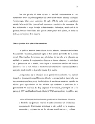 10
Esta cita permite al lector recrear la realidad latinoamericana al caso
venezolano, donde las políticas públicas de Estado están curtidas de carga ideológica.
Terminologías tales como socialismo del siglo XXI, la lucha contra capitalismo
salvaje, la lucha del bien contra el mal, entre otras expresiones, dan muestra de ello.
Esta visión tiene el riesgo de dejar de lado aspectos, simbología y tecnicidad de las
política públicas como medio para que el Estado genere bien común, el interés de
todos, o por lo menos de la mayoría.
Marco jurídico de la educación venezolana
Las políticas públicas, sobre todo en el nivel primario y media diversificada de
la educación venezolana, pretenden lograr el bien común por medio de la justicia
social. Ellas impulsan la inclusión para el disfrute del derecho a la educación de
calidad, a la igualdad de oportunidades, al acceso al sistema educativo y la posibilidad
de la prosecución en el mismo, hasta lograr la culminación exitosa del esfuerzo
educativo. Todo lo cual, permita la transformación del individuo y de la sociedad en su
conjunto, siendo posible el desarrollo integral de la nación.
La importancia de la educación es de general reconocimiento y su atención
integral es fundamental para el bienestar del país. La prosperidad de Venezuela, pasa
necesariamente por la mejora y fortalecimiento de su sistema educativo, en todos los
niveles, pero especialmente en los iníciales, que conforma la estructura de la
personalidad del individuo. La Ley Orgánica de Educación, promulgada el 15 de
agosto de 2009 y publicada en Gaceta Oficial Nº 5.929, en su artículo 4, establece que:
La educación como derecho humano y deber social fundamental orientada
al desarrollo del potencial creativo de cada ser humano en condiciones
históricamente determinadas, constituye el eje central en la creación,
transmisión y reproducción de las diversas manifestaciones y valores
 