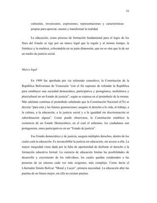 11
culturales, invenciones, expresiones, representaciones y características
propias para apreciar, asumir y transformar la realidad
La educación, como proceso de formación fundamental para el logro de los
fines del Estado se rige por un marco legal que la regula y al mismo tiempo, la
fortalece y la enaltece, colocándola en su justa dimensión, que no es otra que la de ser
un medio de justicia social.
Marco legal
En 1999 fue aprobada por vía referendo consultivo, la Constitución de la
República Bolivariana de Venezuela “con el fin supremo de refundar la República
para establecer una sociedad democrática, participativa y protagónica, multiétnica y
pluricultural en un Estado de justicia”, según se expresa en el preámbulo de la misma.
Más adelante continua el preámbulo señalando que la Constitución Nacional (CN) se
decreta “para esta y las futuras generaciones; asegure el derecho a la vida, al trabajo, a
la cultura, a la educación, a la justicia social y a la igualdad sin discriminación ni
subordinación alguna”. Como puede observarse, la Constitución establece la
existencia de un Estado Democrático, en el cual el soberano, los ciudadanos son
protagonista, entes participativos en un “Estado de justicia”.
Ese Estado democrático y de justicia, asegura múltiples derechos, dentro de los
cuales está la educación. Es inconcebible la justicia sin educación, sin acceso a ella. La
mayor inequidad viene dada por la falta de oportunidad de disfrutar al derecho a la
formación educativa formal. La carencia de educación limitas las posibilidades de
desarrollo y crecimiento de los individuos, los cuales quedan condenados a las
penurias de un entorno cada vez más exigentes, más complejo. Como decía el
Libertador Simón Bolívar “Moral y Luces”, primera necesidad. La educación abre las
puertas de un futuro mejor, sin ella no existen puertas.
 