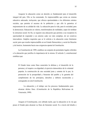 12
Asegurar la educación como un derecho es fundamental para el desarrollo
integral del país. Ello se ha comentado. Es imprescindible que exista un sistema
educativo adecuado, incluyente, que ofrezca oportunidades a los diferentes estratos
sociales, que permita el ascenso de la población y que ello le garantice el
mejoramiento de su calidad de vida. La educación para la vida, para la sociedad, para
la democracia. Educación en valores, transformadora de realidades, capaz de moldear
la estructura social. En fin, se requiere una educación que permita a sus receptores la
oportunidad de responder a un entorno cada vez más complejo, de ser creativos
innovadores. Amplios requisitos que se le solicita a la educación como fenómeno
social, pero que resulta imprescindible en un Estado Democrático y social de Derecho
y de Justicia. Justamente hacia esas exigencias apunta la Constitución.
La Constitución de 1999, establece un conjunto de postulados legales referidos
a la educación que justifica la importancia de la misma. El artículo 3, constitucional
establece que
El Estado tiene como fines esenciales la defensa y el desarrollo de la
persona y el respeto a su dignidad, el ejercicio democrático de la voluntad
popular, la construcción de una sociedad justa y amante de la paz, la
promoción de la prosperidad y bienestar del pueblo y la garantía del
cumplimiento de los principios, derechos y deberes reconocidos y
consagrados en esta Constitución.
La educación y el trabajo son los procesos fundamentales para
alcanzar dichos fines. (Constitución de la República Bolivariana de
Venezuela, 1999)
Asegura el Constituyente, con sobrada razón, que la educación es la vía que
posee el Estado para alcanzar su fines de bienestar social. Es a través del diseño e
 