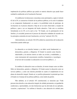 13
implantación de políticas públicas que puede en materia educativa que puede hacer
realidad lo establecido en la Constitución Nacional.
Al establecerse la democracia venezolana como participativa, según el artículo
62 de la CN, se caracteriza el diseño de las políticas públicas, en la cual el ciudadano
es un componente fundamental, en cuanto a la posibilidad cierta de participar, de
involucrarse en el proceso educativo. Deja de ser un mero observador y receptor de
políticas y pasa a ser un integrante del hecho educativo. Todo esto se corrobora
formalmente en la CN, en la cual se lee: “El Estado, con la participación de las
familias y la sociedad, promoverá el proceso de educación ciudadana de acuerdo con
los principios contenidos de esta Constitución y en la ley” (artículo 102, CN)
Adicionalmente, ese articulo 102 (CN) señala las característica de la educación
venezolana cuando señala que
La educación es un derecho humano y un deber social fundamental, es
democrática, gratuita y obligatoria. El Estado la asumirá como función
indeclinable y de máximo interés en todos sus niveles y modalidades, y
como instrumento del conocimiento científico, humanístico y tecnológico
al servicio de la sociedad. La educación es un servicio público (…)
Se establece la educación como un derecho, al mismo tiempo como un deber.
Debe ser democrática, gratuita y obligatoria. El Estado asume la educación como un
servicio público, y como una máxima prioridad en cuanto al cumplimiento de sus
planes de desarrollo integral. Siendo así, se justifica plenamente la potestad que tiene
el Estado en el manejo de las políticas públicas, como medio de gestión.
Más adelante, en el artículo 103 constitucional, se menciona que “Toda
persona tiene derecho a una educación integral, de calidad, permanente, en igualdad de
condiciones y oportunidades, sin más limitaciones que las derivadas de sus aptitudes,
vocación y aspiraciones”. Se reafirma el derecho a una educación de calidad, para
 