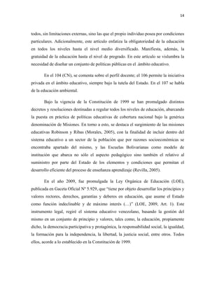 14
todos, sin limitaciones externas, sino las que el propio individuo posea por condiciones
particulares. Adicionalmente, este artículo enfatiza la obligatoriedad de la educación
en todos los niveles hasta el nivel medio diversificado. Manifiesta, además, la
gratuidad de la educación hasta el nivel de pregrado. En este artículo se vislumbra la
necesidad de diseñar un conjunto de políticas públicas en el .ámbito educativo.
En el 104 (CN), se comenta sobre el perfil docente; el 106 permite la iniciativa
privada en el ámbito educativo, siempre bajo la tutela del Estado. En el 107 se habla
de la educación ambiental.
Bajo la vigencia de la Constitución de 1999 se han promulgado distintos
decretos y resoluciones destinadas a regular todos los niveles de educación, abarcando
la puesta en práctica de políticas educativas de cobertura nacional bajo la genérica
denominación de Misiones. En torno a esto, se destaca el surgimiento de las misiones
educativas Robinson y Ribas (Morales, 2005), con la finalidad de incluir dentro del
sistema educativo a un sector de la población que por razones socioeconómicas se
encontraba apartado del mismo, y las Escuelas Bolivarianas como modelo de
institución que abarca no sólo el aspecto pedagógico sino también el relativo al
suministro por parte del Estado de los elementos y condiciones que permitan el
desarrollo eficiente del proceso de enseñanza aprendizaje (Revilla, 2005).
En el año 2009, fue promulgada la Ley Orgánica de Educación (LOE),
publicada en Gaceta Oficial Nº 5.929, que “tiene por objeto desarrollar los principios y
valores rectores, derechos, garantías y deberes en educación, que asume el Estado
como función indeclinable y de máximo interés (…)” (LOE, 2009, Art. 1). Este
instrumento legal, regiré el sistema educativo venezolano, basando la gestión del
mismo en un conjunto de principio y valores, tales como, la educación, propiamente
dicho, la democracia participativa y protagónica, la responsabilidad social, la igualdad,
la formación para la independencia, la libertad, la justicia social, entre otros. Todos
ellos, acorde a lo establecido en la Constitución de 1999.
 