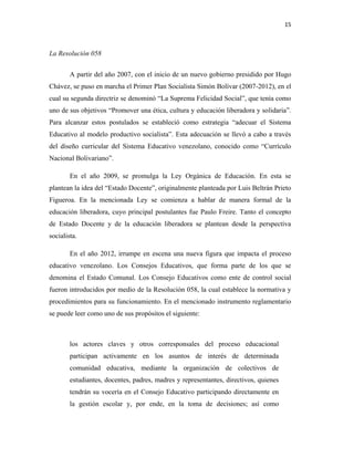 15
La Resolución 058
A partir del año 2007, con el inicio de un nuevo gobierno presidido por Hugo
Chávez, se puso en marcha el Primer Plan Socialista Simón Bolívar (2007-2012), en el
cual su segunda directriz se denominó “La Suprema Felicidad Social”, que tenía como
uno de sus objetivos “Promover una ética, cultura y educación liberadora y solidaria”.
Para alcanzar estos postulados se estableció como estrategia “adecuar el Sistema
Educativo al modelo productivo socialista”. Esta adecuación se llevó a cabo a través
del diseño curricular del Sistema Educativo venezolano, conocido como “Currículo
Nacional Bolivariano”.
En el año 2009, se promulga la Ley Orgánica de Educación. En esta se
plantean la idea del “Estado Docente”, originalmente planteada por Luis Beltrán Prieto
Figueroa. En la mencionada Ley se comienza a hablar de manera formal de la
educación liberadora, cuyo principal postulantes fue Paulo Freire. Tanto el concepto
de Estado Docente y de la educación liberadora se plantean desde la perspectiva
socialista.
En el año 2012, irrumpe en escena una nueva figura que impacta el proceso
educativo venezolano. Los Consejos Educativos, que forma parte de los que se
denomina el Estado Comunal. Los Consejo Educativos como ente de control social
fueron introducidos por medio de la Resolución 058, la cual establece la normativa y
procedimientos para su funcionamiento. En el mencionado instrumento reglamentario
se puede leer como uno de sus propósitos el siguiente:
los actores claves y otros corresponsales del proceso educacional
participan activamente en los asuntos de interés de determinada
comunidad educativa, mediante la organización de colectivos de
estudiantes, docentes, padres, madres y representantes, directivos, quienes
tendrán su vocería en el Consejo Educativo participando directamente en
la gestión escolar y, por ende, en la toma de decisiones; así como
 