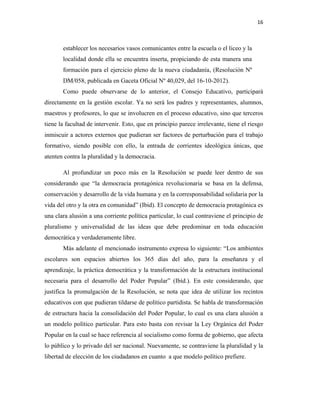 16
establecer los necesarios vasos comunicantes entre la escuela o el liceo y la
localidad donde ella se encuentra inserta, propiciando de esta manera una
formación para el ejercicio pleno de la nueva ciudadanía, (Resolución Nº
DM/058, publicada en Gaceta Oficial Nº 40,029, del 16-10-2012).
Como puede observarse de lo anterior, el Consejo Educativo, participará
directamente en la gestión escolar. Ya no será los padres y representantes, alumnos,
maestros y profesores, lo que se involucren en el proceso educativo, sino que terceros
tiene la facultad de intervenir. Esto, que en principio parece irrelevante, tiene el riesgo
inmiscuir a actores externos que pudieran ser factores de perturbación para el trabajo
formativo, siendo posible con ello, la entrada de corrientes ideológica únicas, que
atenten contra la pluralidad y la democracia.
Al profundizar un poco más en la Resolución se puede leer dentro de sus
considerando que “la democracia protagónica revolucionaria se basa en la defensa,
conservación y desarrollo de la vida humana y en la corresponsabilidad solidaria por la
vida del otro y la otra en comunidad” (Ibid). El concepto de democracia protagónica es
una clara alusión a una corriente política particular, lo cual contraviene el principio de
pluralismo y universalidad de las ideas que debe predominar en toda educación
democrática y verdaderamente libre.
Más adelante el mencionado instrumento expresa lo siguiente: “Los ambientes
escolares son espacios abiertos los 365 días del año, para la enseñanza y el
aprendizaje, la práctica democrática y la transformación de la estructura institucional
necesaria para el desarrollo del Poder Popular” (Ibíd.). En este considerando, que
justifica la promulgación de la Resolución, se nota que idea de utilizar los recintos
educativos con que pudieran tildarse de político partidista. Se habla de transformación
de estructura hacia la consolidación del Poder Popular, lo cual es una clara alusión a
un modelo político particular. Para esto basta con revisar la Ley Orgánica del Poder
Popular en la cual se hace referencia al socialismo como forma de gobierno, que afecta
lo público y lo privado del ser nacional. Nuevamente, se contraviene la pluralidad y la
libertad de elección de los ciudadanos en cuanto a que modelo político prefiere.
 