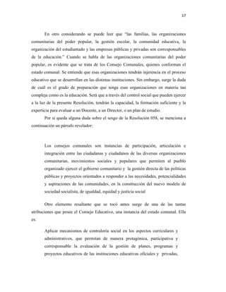 17
En otro considerando se puede leer que “las familias, las organizaciones
comunitarias del poder popular, la gestión escolar, la comunidad educativa, la
organización del estudiantado y las empresas públicas y privadas son corresponsables
de la educación.” Cuando se habla de las organizaciones comunitarias del poder
popular, es evidente que se trata de los Consejo Comunales, quienes conforman el
estado comunal. Se entiende que esas organizaciones tendrán injerencia en el proceso
educativo que se desarrollan en las distintas instituciones. Sin embargo, surge la duda
de cuál es el grado de preparación que tenga esas organizaciones en materia tan
compleja como es la educación. Será que a través del control social que pueden ejercer
a la luz de la presente Resolución, tendrán la capacidad, la formación suficiente y la
experticia para evaluar a un Docente, a un Director, o un plan de estudio.
Por si queda alguna duda sobre el sesgo de la Resolución 058, se menciona a
continuación un párrafo revelador:
Los consejos comunales son instancias de participación, articulación e
integración entre las ciudadanas y ciudadanos de las diversas organizaciones
comunitarias, movimientos sociales y populares que permiten al pueblo
organizado ejercer el gobierno comunitario y la gestión directa de las políticas
públicas y proyectos orientados a responder a las necesidades, potencialidades
y aspiraciones de las comunidades, en la construcción del nuevo modelo de
sociedad socialista, de igualdad, equidad y justicia social
Otro elemento resaltante que se tocó antes surge de una de las tantas
atribuciones que posee el Consejo Educativo, una instancia del estado comunal. Ella
es:
Aplicar mecanismos de contraloría social en los aspectos curriculares y
administrativos, que permitan de manera protagónica, participativa y
corresponsable la evaluación de la gestión de planes, programas y
proyectos educativos de las instituciones educativas oficiales y privadas,
 