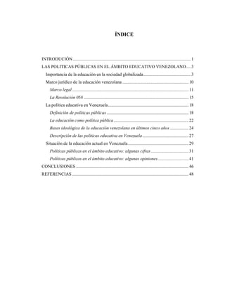 ÍNDICE
INTRODUCIÓN...........................................................................................................1
LAS POLITICAS PÚBLICAS EN EL ÁMBITO EDUCATIVO VENEZOLANO....3
Importancia de la educación en la sociedad globalizada...........................................3
Marco jurídico de la educación venezolana ............................................................10
Marco legal..........................................................................................................11
La Resolución 058 ...............................................................................................15
La política educativa en Venezuela.........................................................................18
Definición de políticas públicas ..........................................................................18
La educación como política pública....................................................................22
Bases ideológica de la educación venezolana en últimos cinco años.................24
Descripción de las políticas educativa en Venezuela..........................................27
Situación de la educación actual en Venezuela.......................................................29
Políticas públicas en el ámbito educativo: algunas cifras ..................................31
Políticas públicas en el ámbito educativo: algunas opiniones............................41
CONCLUSIONES ......................................................................................................46
REFERENCIAS..........................................................................................................48
 