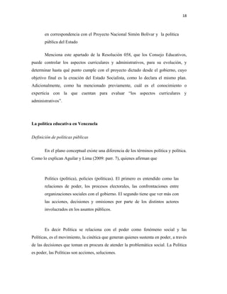 18
en correspondencia con el Proyecto Nacional Simón Bolívar y la política
pública del Estado
Menciona este apartado de la Resolución 058, que los Consejo Educativos,
puede controlar los aspectos curriculares y administrativos, para su evolución, y
determinar hasta qué punto cumple con el proyecto dictado desde el gobierno, cuyo
objetivo final es la creación del Estado Socialista, como lo declara el mismo plan.
Adicionalmente, como ha mencionado previamente, cuál es el conocimiento o
experticia con la que cuentan para evaluar “los aspectos curriculares y
administrativos”.
La política educativa en Venezuela
Definición de políticas públicas
En el plano conceptual existe una diferencia de los términos política y política.
Como lo explican Aguilar y Lima (2009: parr. 7), quienes afirman que
Politics (política), policies (políticas). El primero es entendido como las
relaciones de poder, los procesos electorales, las confrontaciones entre
organizaciones sociales con el gobierno. El segundo tiene que ver más con
las acciones, decisiones y omisiones por parte de los distintos actores
involucrados en los asuntos públicos.
Es decir Política se relaciona con el poder como fenómeno social y las
Políticas, es el movimiento, la cinética que generan quienes sustenta en poder, a través
de las decisiones que toman en procura de atender la problemática social. La Política
es poder, las Políticas son acciones, soluciones.
 