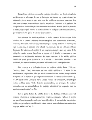 19
Las políticas públicas son aquellas medidas sistemáticas que diseña e implanta
un Gobierno, en el marco de sus atribuciones, que tienen por objeto atender las
necesidades de un sector, o para solucionar los problemas que estos presentan. Son
estas, una forma de intervención del Estado, a través del Gobierno, en la sociedad, lo
cual permite su atención en procura del bienestar colectivo. Son las políticas públicas
el medio propicio para cumplir el rol fundamental de cualquier Gobierno democrático,
que no debe ser otro que la de servir a los ciudadanos.
Son entonces, las políticas públicas, el medio concreto de interrelación de la
sociedad con el Estado. Uno se ve influenciado por el otro, en función a las medidas,
acciones y decisiones tomadas que permean el tejido social y trastocan su rumbo, para
bien o para mal, de acuerdo a la calidad y pertinencias de las políticas públicas
diseñadas. Por ejemplo, el cambio de un programa educativo para un sector de la
población, puede generar beneficios al mismo si el diseño es adecuado a sus
necesidades o problemática existente. En caso contrario, si la política pública
establecida posee poca pertinencia, o si atiende a necesidades distintas a las
requeridas, las medidas tomadas pueden ser inefectivas, hasta contraproducente.
Con respecto a la definición formal de políticas pública Peter (1986, cp.
Canales y Pérez, 2002) mencionan que una política pública es “la suma de las
actividades de los gobiernos, bien por medio de una actuación directa, bien por medio
de agentes, en la medida en que tenga influencia sobre la vida de los ciudadanos” (p.
76). De igual forma, Canales y Pérez (2002), citando a Baena (2000), entiende por
política pública como “toda decisión conformadora, en principio de carácter
innovador, que va acompañada de las medidas administrativas necesarias para su
seguimiento y ejecución” (p. 76).
Por su parte, Lahera P. (2004), define a las Políticas Públicas como “el
conjunto coherente de enfoques, principios, objetivos, estrategias y planes de acción
que identifican, comprenden y abordan las problemáticas de una sociedad (económica,
política, social, cultural o ambiental) o busca generar las condiciones adecuadas para
un grupo poblacional” (p. 7)
 