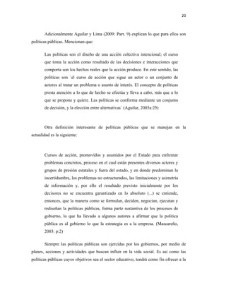 20
Adicionalmente Aguilar y Lima (2009: Parr. 9) explican lo que para ellos son
políticas públicas. Mencionan que:
Las políticas son el diseño de una acción colectiva intencional; el curso
que toma la acción como resultado de las decisiones e interacciones que
comporta son los hechos reales que la acción produce. En este sentido, las
políticas son `el curso de acción que sigue un actor o un conjunto de
actores al tratar un problema o asunto de interés. El concepto de políticas
presta atención a lo que de hecho se efectúa y lleva a cabo, más que a lo
que se propone y quiere. Las políticas se conforma mediante un conjunto
de decisión, y la elección entre alternativas` (Aguilar, 2003a:25)
Otra definición interesante de políticas públicas que se manejan en la
actualidad es la siguiente:
Cursos de acción, promovidos y asumidos por el Estado para enfrentar
problemas concretos, proceso en el cual están presentes diversos actores y
grupos de presión estatales y fuera del estado, y en donde predominan la
incertidumbre, los problemas no estructurados, las limitaciones y asimetría
de información y, por ello el resultado previsto inicialmente por los
decisores no se encuentra garantizado en lo absoluto (...) se entiende,
entonces, que la manera como se formulan, deciden, negocian, ejecutan y
rediseñan la políticas públicas, forma parte sustantiva de los procesos de
gobierno, lo que ha llevado a algunos autores a afirmar que la política
pública es al gobierno lo que la estrategia es a la empresa. (Mascareño,
2003: p:2)
Siempre las políticas públicas son ejercidas por los gobiernos, por medio de
planes, acciones y actividades que buscan influir en la vida social. Es así como las
políticas públicas cuyos objetivos sea el sector educativo, tendrá como fin ofrecer a la
 