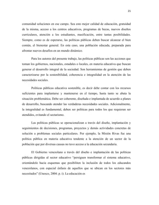 21
comunidad soluciones en ese campo. Sea esto mejor calidad de educación, gratuidad
de la misma, acceso a los centros educativos, programas de becas, nuevos diseños
curriculares, atención a los estudiantes, masificación, entre tantas posibilidades.
Siempre, como es de esperarse, las políticas públicas deben buscar alcanzar el bien
común, el bienestar general. En esta caso, una población educada, preparada para
afrontar nuevos desafíos en un mundo dinámico.
Para los autores del presente trabajo, las políticas públicas son las acciones que
toman los gobiernos, nacionales, estadales o locales, en materia educativa que buscan
generar el desarrollo integral de la sociedad. Son herramientas de gestión que deben
caracterizarse por la sostenibilidad, coherencia e integralidad en la atención de las
necesidades sociales.
Políticas públicas educativa sostenible, es decir debe contar con los recursos
suficientes para implantarse y mantenerse en el tiempo, hasta tanto se abata la
situación problemática. Debe ser coherente, diseñada e implantada de acuerdo a planes
de desarrollo, buscando atender las verdaderas necesidades sociales. Adicionalmente,
la integralidad es fundamental, deben ser políticas para todos los que requieran ser
atendidos, evitando el sectarismo.
Las políticas públicas se operacionalizan a través del diseño, implantación y
seguimientos de decisiones, programas, proyectos y demás actividades concretas de
solución a problemas sociales particulares. Por ejemplo, la Misión Rivas fue una
política pública en materia educativa tendente a la atención de un sector de la
población que por diversas causas no tuvo acceso a la educación secundaria.
El Gobierno venezolano a través del diseño e implantación de las políticas
públicas dirigidas al sector educativo “persiguen transformar el sistema educativo,
orientándolo hacia esquemas que posibiliten la inclusión de todos los educandos
venezolanos, con especial énfasis de aquellos que se ubican en los sectores más
necesitados” (Unesco, 2004: p. i). La educación es
 