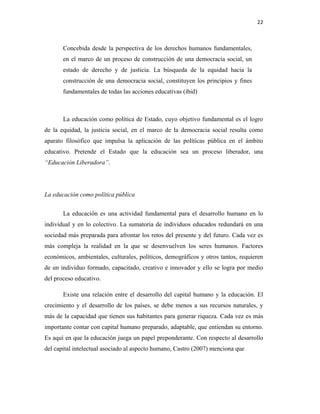 22
Concebida desde la perspectiva de los derechos humanos fundamentales,
en el marco de un proceso de construcción de una democracia social, un
estado de derecho y de justicia. La búsqueda de la equidad hacia la
construcción de una democracia social, constituyen los principios y fines
fundamentales de todas las acciones educativas (ibid)
La educación como política de Estado, cuyo objetivo fundamental es el logro
de la equidad, la justicia social, en el marco de la democracia social resulta como
aparato filosófico que impulsa la aplicación de las políticas pública en el ámbito
educativo. Pretende el Estado que la educación sea un proceso liberador, una
“Educación Liberadora”.
La educación como política pública
La educación es una actividad fundamental para el desarrollo humano en lo
individual y en lo colectivo. La sumatoria de individuos educados redundará en una
sociedad más preparada para afrontar los retos del presente y del futuro. Cada vez es
más compleja la realidad en la que se desenvuelven los seres humanos. Factores
económicos, ambientales, culturales, políticos, demográficos y otros tantos, requieren
de un individuo formado, capacitado, creativo e innovador y ello se logra por medio
del proceso educativo.
Existe una relación entre el desarrollo del capital humano y la educación. El
crecimiento y el desarrollo de los países, se debe menos a sus recursos naturales, y
más de la capacidad que tienen sus habitantes para generar riqueza. Cada vez es más
importante contar con capital humano preparado, adaptable, que entiendan su entorno.
Es aquí en que la educación juega un papel preponderante. Con respecto al desarrollo
del capital intelectual asociado al aspecto humano, Castro (2007) menciona que
 