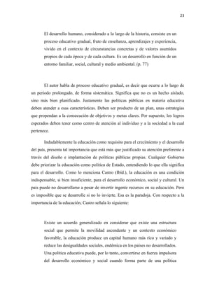23
El desarrollo humano, considerado a lo largo de la historia, consiste en un
proceso educativo gradual, fruto de enseñanza, aprendizajes y experiencia,
vivido en el contexto de circunstancias concretas y de valores asumidos
propios de cada época y de cada cultura. Es un desarrollo en función de un
entorno familiar, social, cultural y medio ambiental. (p. 77)
El autor habla de proceso educativo gradual, es decir que ocurre a lo largo de
un periodo prolongado, de forma sistemática. Significa que no es un hecho aislado,
sino más bien planificado. Justamente las políticas públicas en materia educativa
deben atender a esas características. Deben ser producto de un plan, unas estrategias
que propendan a la consecución de objetivos y metas claros. Por supuesto, los logros
esperados deben tener como centro de atención al individuo y a la sociedad a la cual
pertenece.
Indudablemente la educación como requisito para el crecimiento y el desarrollo
del país, presenta tal importancia que está más que justificado su atención preferente a
través del diseño e implantación de políticas públicas propias. Cualquier Gobierno
debe priorizar la educación como política de Estado, entendiendo lo que ella significa
para el desarrollo. Como lo menciona Castro (Ibíd.), la educación es una condición
indispensable, si bien insuficiente, para el desarrollo económico, social y cultural. Un
país puede no desarrollarse a pesar de invertir ingente recursos en su educación. Pero
es imposible que se desarrolle si no lo invierte. Esa es la paradoja. Con respecto a la
importancia de la educación, Castro señala lo siguiente:
Existe un acuerdo generalizado en considerar que existe una estructura
social que permite la movilidad ascendente y un contexto económico
favorable, la educación produce un capital humano más rico y variado y
reduce las desigualdades sociales, endémica en los países no desarrollados.
Una política educativa puede, por lo tanto, convertirse en fuerza impulsora
del desarrollo económico y social cuando forma parte de una política
 