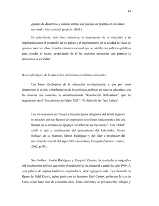 24
general de desarrollo y cuando ambas son puestas en práctica en un marco
nacional e internacional propicio. (Ibíd.)
Es coincidente, más bien reiterativa, la importancia de la educación y su
implicancia para el desarrollo de los países y el mejoramiento de la calidad de vidas de
quienes viven en ellos. Resulta, entonces racional que se establezcan políticas públicas
para atender al sector, propiciando de él las acciones necesarias que permita la
atención a la sociedad.
Bases ideológica de la educación venezolana en últimos cinco años
Las bases ideológicas de la educación revolucionaria, y que por tanto
determinan el diseño e implantación de las políticas públicas en materia educativa, son
las mismas que sustentas la autodenominada “Revolución Bolivariana”, que ha
regenerado en el “Socialismos del Siglo XXI”: “El Árbol de las Tres Raíces”.
Las invocaciones de Chávez y los principales dirigentes del actual régimen
en relación con sus fuentes de inspiración se refieren básicamente a los que
llaman en su retorica de epopeya “el árbol de las tres raíces”. Este “árbol”
alude al uso y combinación del pensamiento del Libertador, Simón
Bolívar, de su maestro, Simón Rodríguez y del líder e inspirador del
movimiento federal del siglo XIX venezolano, Ezequiel Zamora. (Blanco,
2002: p. 93)
Son Bolívar, Simón Rodríguez y Ezequiel Zamora, lo inspiradores originales
del movimiento político que tomó el poder por la vía electoral a partir del año 1999. A
esta galería de sujetos históricos inspiradores, debe agregarse más recientemente la
figura de Fidel Castro, quien junto con su hermano Raúl Castro, gobiernan la isla de
Cuba desde hace más de cincuenta años. Estas corrientes de pensamiento, dibujan y
 