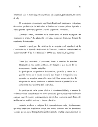 25
determinan todo el diseño de políticas públicas. La educación, por supuesto, no escapa
de ello.
El pensamiento robinsoniano (por Simón Rodríguez), zamorano y bolivariano
determinan que la educación bolivariana se fundamente en cuatro pilares: Aprender a
crear; aprender a participar; aprender a valorar y aprender a reflexionar.
Aprender a crear, sustentado en la célebre frase de Simón Rodríguez: “O
inventamos o erramos”. La educación bolivariana según sus defensores, fomenta la
creatividad, la innovación.
Aprender a participar. La participación se sustenta en el artículo 62 de la
Constitución de la Republica Bolivariana de Venezuela, Publicada en Gaceta Oficial
Extraordinaria N° 5.453 el 24 de marzo de 2000 la cual menciona, lo siguiente:
Todos los ciudadanos y ciudadanas tienen el derecho de participar
libremente en los asuntos públicos, directamente o por medio de sus
representantes elegidos o elegidas.
La participación del pueblo en la formación, ejecución y control de la
gestión pública es el medio necesario para lograr el protagonismo que
garantice su completo desarrollo, tanto individual como colectivo. Es
obligación del Estado y deber de la sociedad facilitar la generación de las
condiciones más favorables para su práctica.
La participación en la gestión pública, la corresponsabilidad y el espíritu de
colaboración son característicos del nuevo ciudadano que el proceso revolucionario
pretende crear. Se requiere su compromiso y alto nivel de conciencia social. Todo este
perfil se estima será inoculado en el sistema educativo.
Aprender a valorar, la cual parte de la existencia de una mujer y hombre nuevo,
que tenga capacidad de reflexión crítica, una actitud dialéctica ante los fenómenos
sociales, que sea capaz de impulsar los cambios con alto nivel de conciencia social. Es
 