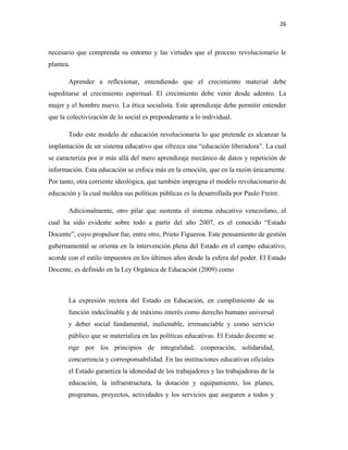 26
necesario que comprenda su entorno y las virtudes que el proceso revolucionario le
plantea.
Aprender a reflexionar, entendiendo que el crecimiento material debe
supeditarse al crecimiento espiritual. El crecimiento debe venir desde adentro. La
mujer y el hombre nuevo. La ética socialista. Este aprendizaje debe permitir entender
que la colectivización de lo social es preponderante a lo individual.
Todo este modelo de educación revolucionaria lo que pretende es alcanzar la
implantación de un sistema educativo que ofrezca una “educación liberadora”. La cual
se caracteriza por ir más allá del mero aprendizaje mecánico de datos y repetición de
información. Esta educación se enfoca más en la emoción, que en la razón únicamente.
Por tanto, otra corriente ideológica, que también impregna el modelo revolucionario de
educación y la cual moldea sus políticas públicas es la desarrollada por Paulo Freire.
Adicionalmente, otro pilar que sustenta el sistema educativo venezolano, el
cual ha sido evidente sobre todo a partir del año 2007, es el conocido “Estado
Docente”, cuyo propulsor fue, entre otro, Prieto Figueroa. Este pensamiento de gestión
gubernamental se orienta en la intervención plena del Estado en el campo educativo,
acorde con el estilo impuestos en los últimos años desde la esfera del poder. El Estado
Docente, es definido en la Ley Orgánica de Educación (2009) como
La expresión rectora del Estado en Educación, en cumplimiento de su
función indeclinable y de máximo interés como derecho humano universal
y deber social fundamental, inalienable, irrenunciable y como servicio
público que se materializa en las políticas educativas. El Estado docente se
rige por los principios de integralidad, cooperación, solidaridad,
concurrencia y corresponsabilidad. En las instituciones educativas oficiales
el Estado garantiza la idoneidad de los trabajadores y las trabajadoras de la
educación, la infraestructura, la dotación y equipamiento, los planes,
programas, proyectos, actividades y los servicios que aseguren a todos y
 