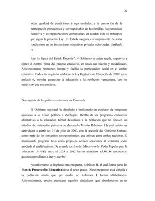 27
todas igualdad de condiciones y oportunidades, y la promoción de la
participación protagónica y corresponsable de las familias, la comunidad
educativa y las organizaciones comunitarias, de acuerdo con los principios
que rigen la presente Ley. El Estado asegura el cumplimiento de estas
condiciones en las instituciones educativas privadas autorizadas. (Artículo
5)
Bajo la figura del Estado Docente”, el Gobierno es quien regula, supervisa y
ejerce el control plena del proceso educativo, en todos sus niveles y modalidades.
Adicionalmente promueve, integra y facilita la participación social en el ámbito
educativo. Todo ello, según lo establece la Ley Orgánica de Educación de 2009, en su
artículo 6, permite garantizar la educación a la población venezolana, con los
beneficios que ella conlleva.
Descripción de las políticas educativa en Venezuela
El Gobierno nacional ha diseñado e implantado un conjunto de programas
ajustados a su visión política e ideológica. Dentro de los programas educativos
alternativos a la educación formal destinados a la población que no finalizó sus
estudios de instrucción primaria, se destaca la Misión Robinson I la cual inicio sus
actividades a partir del 01 de julio de 2003, con la asesoría del Gobierno Cubano,
como parte de los convenios socioeconómicos que existen entre ambas naciones. El
mencionado programa tuvo como propósito ofrecer soluciones al problema social
asociado al analfabetismo. De acuerdo a cifras del Ministerio del Poder Popular para la
Educación (MPPE), entre el 2003 y 2012 fueron atendidos 1.756.250 ciudadanos,
quienes aprendieron a leer y escribir.
Posteriormente se implantó otro programa, Robinson II, el cual forma parte del
Plan de Prosecución Educativa hasta el sexto grado. Dicho programas está dirigida a
la población adulta que por medio de Robinson I fueron alfabetizados.
Adicionalmente, pueden participar aquellos ciudadanos que abandonaron en un
 