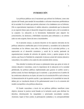 1
INTRODUCIÓN
Las políticas públicas son el mecanismo que utilizan los Gobierno, como ente
ejecutor del Estado, para atender las necesidades o solventar situaciones problemáticas
de la sociedad. Es el medio que permite relacionar a los ciudadanos con su Gobierno.
Ello es especialmente importante el .ámbito educativo, entendiendo que la educación
es un requisito básico para el desarrollo integral de cualquier país y de la sociedad en
su conjunto. La educación es la herramienta fundamental para adquirir los
conocimientos, las destrezas y habilidades necesarias para enfrentarse a un entorno
cada vez más exigente, llenos de retos e incertidumbre.
En el presente ensayo, se procura discernir en los aspectos relevantes de las
políticas educativas establecidas para el nivel primario y secundario de la educación
venezolana en los últimos cinco años, la influencia de la actividad política y su
repercusión en el desarrollo económico y social de la nación, partiendo de
argumentaciones tomadas de artículos de opinión, textos y aportes propios de los
autores, que busca la finalidad de comprender el proceso actual del sistema educativo
venezolano y los cambios a los cuales ha sido sometido dicho sistema.
Para abordar la temática del ensayo se plantearán temas que giran en torno al
sistema educativo venezolano, como la importancia de la educación en la sociedad
globalizada, las políticas públicas implementadas para generar el cambio social y
político actual, las bases ideológicas que lo sustentan y que promueven el cambio de
las condiciones educativas en el país, tal como lo es la resolución 058 a cual se basa en
la democratización de la gestión escolar y que representa en la actualidad un tema de
debate por su vinculación directa al fin gubernamental como lo es la extensión del
modelo sociopolítico a las políticas educativas.
El Estado venezolano a través de sus políticas públicas manifiesta como
objetivo alcanzar la justicia social basada en la inclusión social, para disfrutar los
derechos, disminuyendo las inequidades y priorizando necesidades sociales.
Asimismo, lograr el bien común, la participación ciudadana y la corresponsabilidad
 
