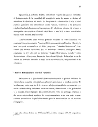 29
Igualmente, el Gobierno diseñó e implantó un conjunto de acciones orientadas
al fortalecimiento de la capacidad del aprendizaje, entre las cuales se destaca el
suministro de alimentos por medio del Programa de Alimentación (PAE), el cual
pretende garantizar una alimentación diaria, variada, balanceada a la población
estudiantil del país, básicamente los miembros del subsistema primario (de primero a
sexto grado). De acuerdo a cifras del MPPE hasta el año 2011 se había beneficiados
más de cuatro millones de estudiantes.
Adicionalmente, otras políticas públicas enfocadas al sector educativo son
programa Simoncito, proyecto Preescolar Bolivariano, programa Canaima Educativo2
,
para entrega de computadoras portátiles, programa “Colección Bicentenario”, este
último con muchos detractores por su presumible contenido ideológico. Otros
programas y/o proyectos son las Escuelas y Liceos Bolivarianos, Escuela Técnica
Robinsonianas y Zamoranas, Educación Intercultural/Bilingüe. Todas ellas, según la
versión del Gobierno tendentes al logro de la inclusión social y mejoramiento de la
educación.
Situación de la educación actual en Venezuela
De acuerdo a lo que establece el Gobierno nacional, la política educativa en
Venezuela se encuentra orientada hacia el mejora continua de la calidad, aumento de
la cobertura y modernización de la estructura administrativa del sistema educativo, por
medio de la revisión y reforma de todos sus niveles y modalidades, razón, por la cual
se le ha dado énfasis al proceso de descentralización, como una estrategia orientada a
dar mayor autonomía de gestión a los centros educativos; y por otra parte, generar
cambios profundos en la profesión docente para la transformación de las prácticas
pedagógicas.
2
según cifras oficiales desde el año 2009 hasta el 2013, se habían entregado 2.429.396 computadoras
portátiles
 