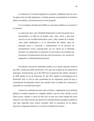 30
La educación en Venezuela legalmente es gratuita y obligatoria entre los seis y
los quince años de edad. Igualmente, el Estado garantiza la gratuidad de la enseñanza
pública secundaria y universitaria hasta nivel de pregrado.
La Ley Orgánica de Educación (2009) en venezolana establece en su artículo 3
lo siguiente:
La educación tiene como finalidad fundamental el pleno desarrollo de la
personalidad y el logro de un hombre sano, culto, crítico y apto para
convivir en una sociedad democrática, justa y libre, basada en la familia
como célula fundamental y en la valorización del trabajo; capaz de
participar activa y consciente y solidariamente en los procesos de
transformación social; consustanciado con los valores de la identidad
nacional y la comprensión, la tolerancia, la convivencia y las actitudes que
favorezcan el fortalecimiento de la paz entre las naciones y los vínculos de
integración y solidaridad latinoamericana.
El Gobierno nacional ha impulsado cambios en el sistema educativo desde el
año 2001, cuando por medio del Decreto 1.011 que creó la figura de los Supervisores
Itinerantes. Posteriormente, en el año 2007 hizo la propuesta del cambio curricular y
en 2009 aprobó la Ley de Educación. En año 2012 impulsó la promulgación de la
Resolución 058, la cual ha sido cuestionada por un importante sector del país, y
recientemente ha planteado realizar una consulta sobre la calidad de la educación y
desarrollar un "currículo bolivariano".
Conocer los resultados precisos sobre el diseño e implantación de las políticas
públicas en materia educativa es complejo, debido a que las cifras oficiales son de
difícil acceso. Además, a través de ellas solo se tiene una visión sesgada del sector
educativo. Las cifras solo dan una idea de los resultados desde la perspectiva global, lo
cual hace imposible tener certeza razonable sobre la pertinencia de los planes,
proyectos y programas educativos, así como la calidad de los mismos.
 