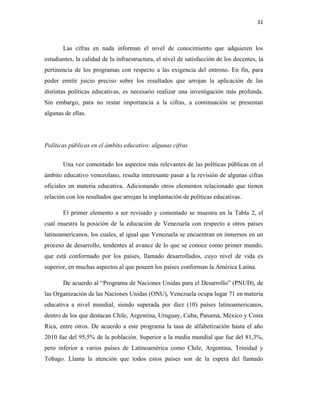 31
Las cifras en nada informan el nivel de conocimiento que adquieren los
estudiantes, la calidad de la infraestructura, el nivel de satisfacción de los docentes, la
pertinencia de los programas con respecto a las exigencia del entrono. En fin, para
poder emitir juicio preciso sobre los resultados que arrojan la aplicación de las
distintas políticas educativas, es necesario realizar una investigación más profunda.
Sin embargo, para no restar importancia a la cifras, a continuación se presentan
algunas de ellas.
Políticas públicas en el ámbito educativo: algunas cifras
Una vez comentado los aspectos más relevantes de las políticas públicas en el
ámbito educativo venezolano, resulta interesante pasar a la revisión de algunas cifras
oficiales en materia educativa. Adicionando otros elementos relacionado que tienen
relación con los resultados que arrojan la implantación de políticas educativas.
El primer elemento a ser revisado y comentado se muestra en la Tabla 2, el
cual muestra la posición de la educación de Venezuela con respecto a otros países
latinoamericanos, los cuales, al igual que Venezuela se encuentran en inmersos en un
proceso de desarrollo, tendentes al avance de lo que se conoce como primer mundo,
que está conformado por los países, llamado desarrollados, cuyo nivel de vida es
superior, en muchas aspectos al que poseen los países conforman la América Latina.
De acuerdo al “Programa de Naciones Unidas para el Desarrollo” (PNUD), de
las Organización de las Naciones Unidas (ONU), Venezuela ocupa lugar 71 en materia
educativa a nivel mundial, siendo superada por diez (10) países latinoamericanos,
dentro de los que destacan Chile, Argentina, Uruguay, Cuba, Panamá, México y Costa
Rica, entre otros. De acuerdo a este programa la tasa de alfabetización hasta el año
2010 fue del 95,5% de la población. Superior a la media mundial que fue del 81,3%,
pero inferior a varios países de Latinoamérica como Chile, Argentina, Trinidad y
Tobago. Llama la atención que todos estos países son de la espera del llamado
 