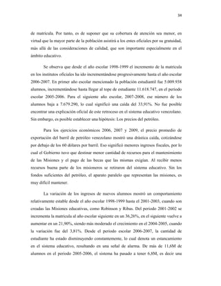 34
de matrícula. Por tanto, es de suponer que su cobertura de atención sea menor, en
virtud que la mayor parte de la población asistirá a los entes oficiales por su gratuidad,
más allá de las consideraciones de calidad, que son importante especialmente en el
ámbito educativo.
Se observa que desde el año escolar 1998-1999 el incremento de la matricula
en los institutos oficiales ha ido incrementándose progresivamente hasta el año escolar
2006-2007. En primer año escolar mencionado la población estudiantil fue 5.009.938
alumnos, incrementándose hasta llegar al tope de estudiante 11.618.747, en el periodo
escolar 2005-2006. Para el siguiente año escolar, 2007-2008, ese número de los
alumnos baja a 7.679.290, lo cual significó una caída del 33,91%. No fue posible
encontrar una explicación oficial de este retroceso en el sistema educativo venezolano.
Sin embargo, es posible establecer una hipótesis: Los precios del petróleo.
Para los ejercicios económicos 2006, 2007 y 2009, el precio promedio de
exportación del barril de petróleo venezolano mostró una drástica caída, cotizándose
por debajo de los 60 dólares por barril. Eso significó menores ingresos fiscales, por lo
cual el Gobierno tuvo que destinar menor cantidad de recursos para el mantenimiento
de las Misiones y el pago de las becas que las mismas exigían. Al recibir menos
recursos buena parte de los misioneros se retiraron del sistema educativo. Sin los
fondos suficientes del petróleo, el aparato paralelo que representan las misiones, es
muy difícil mantener.
La variación de los ingresos de nuevos alumnos mostró un comportamiento
relativamente estable desde el año escolar 1998-1999 hasta el 2001-2003, cuando son
creadas las Misiones educativas, como Robinson y Ribas. Del periodo 2001-2002 se
incrementa la matricula al año escolar siguiente en un 36,26%, en el siguiente vuelve a
aumentar en un 21,90%, siendo más moderado el crecimiento en el 2004-2005, cuando
la variación fue del 3,81%. Desde el periodo escolar 2006-2007, la cantidad de
estudiante ha estado disminuyendo constantemente, lo cual denota un estancamiento
en el sistema educativo, resultando en una señal de alarma. De más de 11,6M de
alumnos en el periodo 2005-2006, el sistema ha pasado a tener 6,8M, es decir una
 