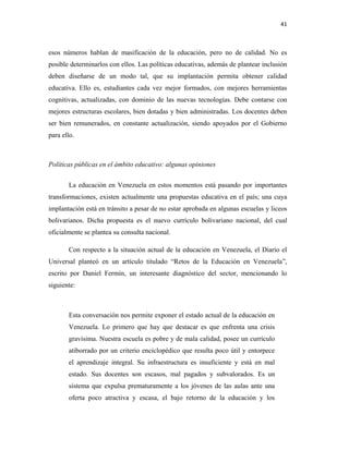 41
esos números hablan de masificación de la educación, pero no de calidad. No es
posible determinarlos con ellos. Las políticas educativas, además de plantear inclusión
deben diseñarse de un modo tal, que su implantación permita obtener calidad
educativa. Ello es, estudiantes cada vez mejor formados, con mejores herramientas
cognitivas, actualizadas, con dominio de las nuevas tecnologías. Debe contarse con
mejores estructuras escolares, bien dotadas y bien administradas. Los docentes deben
ser bien remunerados, en constante actualización, siendo apoyados por el Gobierno
para ello.
Políticas públicas en el ámbito educativo: algunas opiniones
La educación en Venezuela en estos momentos está pasando por importantes
transformaciones, existen actualmente una propuestas educativa en el país; una cuya
implantación está en tránsito a pesar de no estar aprobada en algunas escuelas y liceos
bolivarianos. Dicha propuesta es el nuevo currículo bolivariano nacional, del cual
oficialmente se plantea su consulta nacional.
Con respecto a la situación actual de la educación en Venezuela, el Diario el
Universal planteó en un artículo titulado “Retos de la Educación en Venezuela”,
escrito por Daniel Fermín, un interesante diagnóstico del sector, mencionando lo
siguiente:
Esta conversación nos permite exponer el estado actual de la educación en
Venezuela. Lo primero que hay que destacar es que enfrenta una crisis
gravísima. Nuestra escuela es pobre y de mala calidad, posee un currículo
atiborrado por un criterio enciclopédico que resulta poco útil y entorpece
el aprendizaje integral. Su infraestructura es insuficiente y está en mal
estado. Sus docentes son escasos, mal pagados y subvalorados. Es un
sistema que expulsa prematuramente a los jóvenes de las aulas ante una
oferta poco atractiva y escasa, el bajo retorno de la educación y los
 