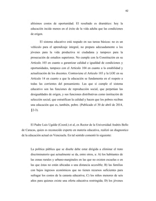 42
altísimos costos de oportunidad. El resultado es dramático: hoy la
educación incide menos en el éxito de la vida adulta que las condiciones
de origen.
El sistema educativo está raspado en sus tareas básicas: no es un
vehículo para el aprendizaje integral, no prepara adecuadamente a los
jóvenes para la vida productiva ni ciudadana y tampoco para la
prosecución de estudios superiores. No cumple con la Constitución en su
Artículo 103 en cuanto a garantizar calidad e igualdad de condiciones y
oportunidades, tampoco con el Artículo 104 en cuanto a la estabilidad y
actualización de los docentes. Contraviene el Artículo 103 y la LOE en su
Artículo 14 en cuanto a que la educación se fundamenta en el respeto a
todas las corrientes del pensamiento. Las que sí cumple el sistema
educativo son las funciones de reproducción social, que perpetúan las
desigualdades de origen, y sus funciones distributivas como institución de
selección social, que estratifican la calidad y hacen que los pobres reciban
una educación que es, también, pobre. (Publicado el 30 de abril de 2014,
║2-3).
El Padre Luis Ugalde (Coord.) et al, ex Rector de la Universidad Andrés Bello
de Caracas, quien es reconocido experto en materia educativa, realizó un diagnostico
de la educación actual en Venezuela. En tal sentido comentó lo siguiente:
La política pública que se diseñe debe estar dirigida a eliminar el trato
discriminatorio que actualmente se da, entre otros, a: A) los habitantes de
las zonas rurales y urbano-marginales en las que no existen escuelas o en
las que éstas no están ubicadas a una distancia accesible; B) las familias
con bajos ingresos económicos que no tienen recursos suficientes para
sufragar los costos de la canasta educativa; C) los niños menores de seis
años para quienes existe una oferta educativa restringida; D) los jóvenes
 