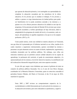 43
que egresan de educación primaria y ven restringidas sus oportunidades de
completar la educación secundaria por las estrecheces de la oferta
educativa; E) los jóvenes que ni estudian ni trabajan; F) los jóvenes y
adultos a quienes se exige demostraciones de lealtad política para poder
ser beneficiarios de la ayuda económica asociada a las misiones y a
quienes no se les ofrecen procesos educativos de calidad en este tipo de
programas; G) las personas privadas de libertad; H) los jóvenes que cursan
educación secundaria y reciben aprendizajes de baja relevancia, dada la
antigüedad de los programas de estudio del nivel y el escamoteo, cada vez
mayor, del aprendizaje en aquellas asignaturas a las que no se les asignan
profesores. (2012: p. 9)
Como puede notarse, existe una realidad en materia educativa en Venezuela,
una que dista de la presentada por el Gobierno nacional en sus cifras, muchas de la
cuales muestran a organismos internacionales, quienes convalidad las mismas y
presentan a un país altamente exitoso en cuanto al diseño, implantación, seguimiento y
resultados alcanzados por las políticas públicas. Sin embargo, esas cifras son
relaciones numéricas que no permiten conocer calidad educativa de los sujetos de
aprendizaje, la pertinencia del currículo, el grado de conocimiento adquirido y la
operacionalizacón de los mismos, el nivel de vida de los maestros, la contribución real
de la educación al desarrollo integral del país, entre otros aspectos cruciales.
Es por ello que surgen voces disidentes que acusan al gobierno de tener un
conjunto de políticas públicas fracasadas. Ese es el caso de Luis Bravo Jáuregui,
coordinador de la Memoria Educativa Venezolana, quien en entrevista concedida al
periodista Gustavo Méndez, del Diario el Universal, el día 18 de mayo de 2014,
manifestó lo siguiente:
Entre 2003 y 2007 tuvimos un comportamiento expansivo de la
escolaridad pero se debió básicamente por la activación de las misiones y a
la educación universitaria, pero estos indicadores se paralizaron, y según la
 
