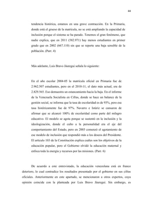 44
tendencia histórica, estamos en una grave contracción. En la Primaria,
donde está el grueso de la matrícula, no se está ampliando la capacidad de
inclusión porque el sistema se ha parado. Tenemos el gran fenómeno, que
nadie explica, que en 2011 (582.971) hay menos estudiantes en primer
grado que en 2002 (667.110) sin que se reporte una baja sensible de la
población. (Parr. 4)
Más adelante, Luis Bravo Jáuregui señala lo siguiente:
En el año escolar 2004-05 la matrícula oficial en Primaria fue de
2.962.507 estudiantes, pero en el 2010-11, el dato más actual, era de
2.829.565. Eso demuestra un estancamiento hacia la baja. En el informe
de la Venezuela Socialista en Cifras, donde se hace un balance de la
gestión social, se informa que la tasa de escolaridad es de 93%, pero esa
tasa históricamente fue de 97%. Navarro e Istúriz se cansaron de
afirmar que se alcanzó 100% de escolaridad como parte del milagro
educativo. El modelo se agota porque se sustentó en la inclusión y la
ideologización, donde el culto a la personalidad era el eje del
comportamiento del Estado, pero en 2003 comenzó el agotamiento de
ese modelo de inclusión que respondió más a los deseos del Presidente.
El artículo 103 de la Constitución explica cuáles son los objetivos de la
educación popular, pero el Gobierno olvidó la educación maternal y
enfoca toda la energía y recursos por las misiones. (Parr. 6)
De acuerdo a este entrevistado, la educación venezolana está en franco
deterioro, lo cual contradice los resultados presentado por el gobierno en sus cifras
oficiales. Anteriormente en este apartado, se mencionaron a otros expertos, cuya
opinión coincide con la planteada por Luis Bravo Jáuregui. Sin embargo, es
 