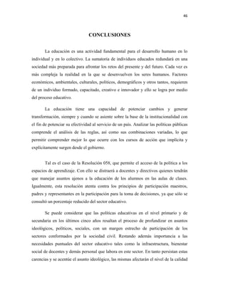 46
CONCLUSIONES
La educación es una actividad fundamental para el desarrollo humano en lo
individual y en lo colectivo. La sumatoria de individuos educados redundará en una
sociedad más preparada para afrontar los retos del presente y del futuro. Cada vez es
más compleja la realidad en la que se desenvuelven los seres humanos. Factores
económicos, ambientales, culturales, políticos, demográficos y otros tantos, requieren
de un individuo formado, capacitado, creativo e innovador y ello se logra por medio
del proceso educativo.
La educación tiene una capacidad de potenciar cambios y generar
transformación, siempre y cuando se asiente sobre la base de la institucionalidad con
el fin de potenciar su efectividad al servicio de un país. Analizar las políticas públicas
comprende el análisis de las reglas, así como sus combinaciones variadas, lo que
permitir comprender mejor lo que ocurre con los cursos de acción que implícita y
explícitamente surgen desde el gobierno.
Tal es el caso de la Resolución 058, que permite el acceso de la política a los
espacios de aprendizaje. Con ello se distraerá a docentes y directivos quienes tendrán
que manejar asuntos ajenos a la educación de los alumnos en las aulas de clases.
Igualmente, esta resolución atenta contra los principios de participación maestros,
padres y representantes en la participación para la toma de decisiones, ya que sólo se
consultó un porcentaje reducido del sector educativo.
Se puede considerar que las políticas educativas en el nivel primario y de
secundaria en los últimos cinco años resaltan el proceso de profundizar en asuntos
ideológicos, políticos, sociales, con un margen estrecho de participación de los
sectores conformados por la sociedad civil. Restando además importancia a las
necesidades puntuales del sector educativo tales como la infraestructura, bienestar
social de docentes y demás personal que labora en este sector. En tanto persistan estas
carencias y se acentúe el asunto ideológico, las mismas afectarán el nivel de la calidad
 
