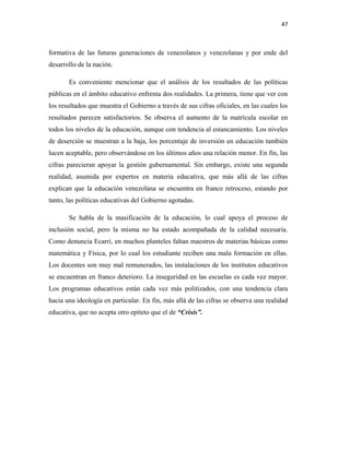47
formativa de las futuras generaciones de venezolanos y venezolanas y por ende del
desarrollo de la nación.
Es conveniente mencionar que el análisis de los resultados de las políticas
públicas en el ámbito educativo enfrenta dos realidades. La primera, tiene que ver con
los resultados que muestra el Gobierno a través de sus cifras oficiales, en las cuales los
resultados parecen satisfactorios. Se observa el aumento de la matrícula escolar en
todos los niveles de la educación, aunque con tendencia al estancamiento. Los niveles
de deserción se muestran a la baja, los porcentaje de inversión en educación también
lucen aceptable, pero observándose en los últimos años una relación menor. En fin, las
cifras parecieran apoyar la gestión gubernamental. Sin embargo, existe una segunda
realidad, asumida por expertos en materia educativa, que más allá de las cifras
explican que la educación venezolana se encuentra en franco retroceso, estando por
tanto, las políticas educativas del Gobierno agotadas.
Se habla de la masificación de la educación, lo cual apoya el proceso de
inclusión social, pero la misma no ha estado acompañada de la calidad necesaria.
Como denuncia Ecarri, en muchos planteles faltan maestros de materias básicas como
matemática y Física, por lo cual los estudiante reciben una mala formación en ellas.
Los docentes son muy mal remunerados, las instalaciones de los institutos educativos
se encuentran en franco deterioro. La inseguridad en las escuelas es cada vez mayor.
Los programas educativos están cada vez más politizados, con una tendencia clara
hacia una ideología en particular. En fin, más allá de las cifras se observa una realidad
educativa, que no acepta otro epíteto que el de “Crisis”.
 