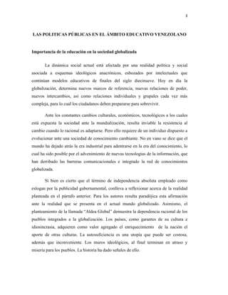 3
LAS POLITICAS PÚBLICAS EN EL ÁMBITO EDUCATIVO VENEZOLANO
Importancia de la educación en la sociedad globalizada
La dinámica social actual está afectada por una realidad política y social
asociada a esquemas ideológicos anacrónicos, esbozados por intelectuales que
continúan modelos educativos de finales del siglo diecinueve. Hoy en día la
globalización, determina nuevos marcos de referencia, nuevas relaciones de poder,
nuevos intercambios, así como relaciones individuales y grupales cada vez más
compleja, para lo cual los ciudadanos deben prepararse para sobrevivir.
Ante los constantes cambios culturales, económicos, tecnológicos a los cuales
está expuesta la sociedad ante la mundialización, resulta inviable la resistencia al
cambio cuando lo racional es adaptarse. Pero ello requiere de un individuo dispuesto a
evolucionar ante una sociedad de conocimiento cambiante. No en vano se dice que el
mundo ha dejado atrás la era industrial para adentrarse en la era del conocimiento, lo
cual ha sido posible por el advenimiento de nuevas tecnologías de la información, que
han derribado las barreras comunicacionales e integrado la red de conocimientos
globalizada.
Si bien es cierto que el término de independencia absoluta empleado como
eslogan por la publicidad gubernamental, conlleva a reflexionar acerca de la realidad
planteada en el párrafo anterior. Para los autores resulta paradójica esta afirmación
ante la realidad que se presenta en el actual mundo globalizado. Asimismo, el
planteamiento de la llamada “Aldea Global” demuestra la dependencia racional de los
pueblos integrados a la globalización. Los países, como garantes de su cultura e
idiosincrasia, adquieren como valor agregado el enriquecimiento de la nación el
aporte de otras culturas. La autosuficiencia es una utopía que puede ser costosa,
además que inconveniente. Los muros ideológicos, al final terminan en atraso y
miseria para los pueblos. La historia ha dado señales de ello.
 
