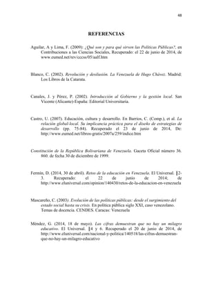 48
REFERENCIAS
Aguilar, A y Lima, F. (2009): ¿Qué son y para qué sirven las Políticas Públicas?, en
Contribuciones a las Ciencias Sociales, Recuperado: el 22 de junio de 2014, de
www.eumed.net/rev/cccss/05/aalf.htm
Blanco, C. (2002). Revolución y desilusión. La Venezuela de Hugo Chávez. Madrid:
Los Libros de la Catarata.
Canales, J. y Pérez, P. (2002). Introducción al Gobierno y la gestión local. San
Vicente (Alicante)-España: Editorial Universitaria.
Castro, U. (2007). Educación, cultura y desarrollo. En Barrios, C. (Comp.), et al. La
relación global-local. Su implicancia práctica para el diseño de estrategias de
desarrollo (pp. 75-84). Recuperado el 23 de junio de 2014, De:
http://www.eumed.net/libros-gratis/2007a/259/indice.htm
Constitución de la República Bolivariana de Venezuela. Gaceta Oficial número 36.
860. de fecha 30 de diciembre de 1999.
Fermín, D. (2014, 30 de abril). Retos de la educación en Venezuela. El Universal. ║2-
3. Recuperado: el 22 de junio de 2014; de
http://www.eluniversal.com/opinion/140430/retos-de-la-educacion-en-venezuela
Mascareño, C. (2003). Evolución de las políticas públicas: desde el surgimiento del
estado social hasta su crisis. En política pública siglo XXI, caso venezolano.
Temas de docencia. CENDES. Caracas: Venezuela
Méndez, G. (2014, 18 de mayo). Las cifras demuestran que no hay un milagro
educativo. El Universal. ║4 y 6. Recuperado el 20 de junio de 2014, de
http://www.eluniversal.com/nacional-y-politica/140518/las-cifras-demuestran-
que-no-hay-un-milagro-educativo
 