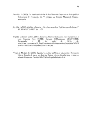 49
Morales, E (2005). La Municipalización de la Educación Superior en la Republica
Bolivariana de Venezuela. En: V coloquio de Historia Municipal. Caracas-
Venezuela
Revilla, I. (2005). Política educativa y ética fines y medios. En Cuestiones Políticas Nº
35. IEPDP-FCJP-LUZ. pp. 11-30
Ugalde, L (Comp) y otros. (2012). Separata del libro: Educación para transformar el
país. Separata Foro CERPE. Caracas: Publicaciones UCAB/CERPE.
Recuperado el 22 de junio de 2014, de:
http://www.cerpe.org.ve/tl_files/Cerpe/contenido/documentos/Actualidad%20Ed
ucativa/ETP%20-%20Separata%20FINAL.pdf
Velaz de Medran, C. (2008). Equidad y política pública en educación y formación
básica. Estudio de casos en América Latina, África Subsahariana y Magreb.
Madrid: Fundación Carolina/Silo XXI de España Editores S.A.
 