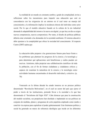 4
La realidad de un mundo en constante cambio y grado de complejidad, invita a
reflexionar sobre los mecanismos para impartir una educación que esté en
concordancia con las exigencias de un entorno en el cual tener un manejo del
conocimiento y la información implica la incidencia directa del individuo como actor
social. Por lo que el modelo educativo basado en la cultura de la era industrial
demanda la adaptabilidad del mismo a la nueva era digital, ya que hoy en día se exigen
nuevas competencias, nuevos compromisos. Por tanto, el diseño de políticas públicas
debería estar orientado a las demandas de la sociedad cambiante. El sistema educativo
debe ajustarse a la complejidad que ofrece la sociedad del conocimiento. Al respecto
Castro (2007) opina que
La educación debe preparar a las generaciones futuras para hacer frente a
los problemas que plantean los progresos de la ciencia y la tecnología y
para determinar qué aplicaciones será beneficiosas y cuáles pueden ser
nocivas. Asimismo, debe propiciar una «alfabetización científica» de toda
la población, con el fin de formar ciudadanas y ciudadanos críticos y
capaces de examinar la naturaleza de la ciencia y la tecnología como
actividades humanas encaminadas al desarrollo individual y colectivo. (p.
78)
Venezuela en la última década ha estado inmersa en un proceso político
denominado “Revolución Bolivariana”, en el cual un sector del país que ejerce el
poder a través de las instituciones, pretende llevar a la sociedad a lo que han
denominado el “Socialismo del Siglo XXI”. Cabe destacar que para la construcción
del modelo socialista, sus propulsores han diseñado e implantado en sus políticas un
conjunto de medidas, planes y programas de corte populista empleado como medio o
canal de vía expresa para capitalizar el poder gubernamental. Este fenómeno político y
social ha generado un marco de referencia ideológica que incide en los diferentes
 