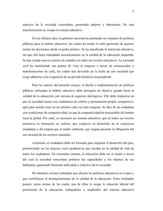 5
aspectos de la sociedad venezolana, generando adeptos y detractores. De esta
transformación no escapa el sistema educativo.
En los últimos años el gobierno nacional ha planteado un conjunto de políticas
públicas para el ámbito educativo, las cuales ha tenido el sello particular de quienes
toman las decisiones desde el poder político. Se ha masificado la matricula educativa,
sin que ello haya redundado necesariamente en la calidad de la educación impartida.
Se han creado nuevos centros de estudios en todos los niveles educativos. La sociedad
civil ha manifestado sus puntos de vista al respecto a través de comunicados y
manifestaciones de calle, los cuales han devenido en la lucha de una sociedad que
exige adherirse a las exigencias de un periodo histórico trascendental.
Para los autores del presente ensayo, el diseño e implementación de políticas
públicas enfocadas al ámbito educativo debe perseguir un objetivo guiado hacia la
calidad de la educación, por encima de aspectos ideológicos. Ello debe traducirse en
que la sociedad cuente con ciudadanos de criterio y pensamiento propio, competitivo,
apto para asumir retos en un entorno cada vez más exigente. Se dice de un ciudadano
con condiciones de competitividad, ya que la competitividad ha trascendido del ámbito
local al global. Por ende, es necesario un sistema educativo, que en todos sus niveles
promueva la formación en valores, que coadyuve al desarrollo de la conciencia
ciudadana y del respeto por el medio ambiente, que tengan presente la obligación del
uso racional de los recursos naturales.
Asimismo, el ciudadano debe ser formado para impulsar el desarrollo del país,
promoviendo así las mejoras socio productivas que incidan en la calidad de vida de
todos los ciudadanos. En resumidas cuentas, la educación debe ser el medio a través
del cual la sociedad venezolana potencie las capacidades y los talentos de sus
habitantes, generando bienestar individual y colectivo de la sociedad.
No obstante, existen realidades que afectan las políticas educativas en el país y
que contribuyen al desmejoramiento de la calidad de la educación. Estas realidades
poseen varias aristas de las cuales una de ellas la ocupa la situación laboral del
profesional de la educación, trabajadores y empleados del sistema educativo
 