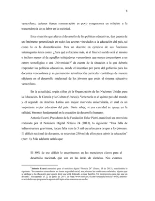 6
venezolano, quienes tienen remuneración es poco congruentes en relación a la
trascendencia de su labor en la sociedad.
Esta situación que afecta el desarrollo de las políticas educativas, dan cuenta de
un fenómeno generalizado en todos los actores vinculados a la educación del país, tal
como lo es la desmotivación. Para un docente en ejercicio de sus funciones
interrogantes tales como: ¿Para qué esforzarse más, si al final el sueldo será el mismo
o incluso menor al de aquellos trabajadores venezolanos que nunca concurrieron a un
centro tecnológico o una Universidad?1
da cuenta de la situación a la que debería
responder las políticas educativas, donde el incentivo por parte del gobierno para los
docentes venezolanos y su permanente actualización curricular contribuya de manera
eficiente en el desarrollo intelectual de los jóvenes que están el sistema educativo
venezolano.
En la actualidad, según cifras de la Organización de las Naciones Unidas para
la Educación, la Ciencia y la Cultura (Unesco), Venezuela es el quinto país del mundo
y el segundo en América Latina con mayor matrícula universitaria, el cual es un
importante sector educativo del país. Basta saber, si esa cantidad se apoya en la
calidad, binomio fundamental en la ecuación de desarrollo humano.
Antonio Ecarri, Presidente de la Fundación Uslar Pietri, manifestó en entrevista
realizada por el Noticiero Digital Noticia 24 (2013), lo siguiente: “Una falla de
infraestructura gravísima, hacen falta más de 5 mil escuelas para ocupar a los jóvenes.
El déficit nacional de docentes, se necesitan 250 mil de ellos para cubrir la educación”
(parr. 4). Más adelante señala que
El 80% de ese déficit lo encontramos en las menciones claves para el
desarrollo nacional, que son en las áreas de ciencias. Nos estamos
1
Antonio Ecarri entrevista para el noticiero digital “Noticia 24” (Enero, 15 de 2013), manifestaba lo
siguiente: “los maestros venezolanos no tienen seguridad social, son pésimas las condiciones salariales, alguien que
se dedique a la educación aquí quiere decir que está dedicado a pasar hambre. Un mototaxista gana más que un
docente”. Recuperado el 22 de junio de 2014, de http://www.noticias24.com/venezuela/noticia/146052/antonio-
ecarri-dedica-su-programa-la-agenda-del-lapiz-a-los-maestros-en-su-dia/
 