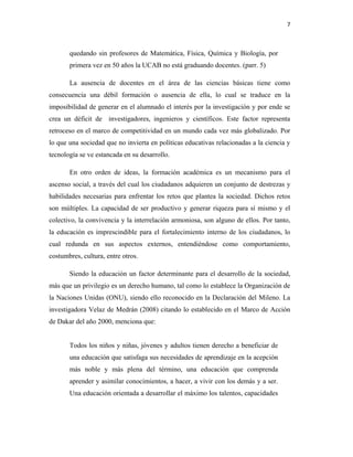 7
quedando sin profesores de Matemática, Física, Química y Biología, por
primera vez en 50 años la UCAB no está graduando docentes. (parr. 5)
La ausencia de docentes en el área de las ciencias básicas tiene como
consecuencia una débil formación o ausencia de ella, lo cual se traduce en la
imposibilidad de generar en el alumnado el interés por la investigación y por ende se
crea un déficit de investigadores, ingenieros y científicos. Este factor representa
retroceso en el marco de competitividad en un mundo cada vez más globalizado. Por
lo que una sociedad que no invierta en políticas educativas relacionadas a la ciencia y
tecnología se ve estancada en su desarrollo.
En otro orden de ideas, la formación académica es un mecanismo para el
ascenso social, a través del cual los ciudadanos adquieren un conjunto de destrezas y
habilidades necesarias para enfrentar los retos que plantea la sociedad. Dichos retos
son múltiples. La capacidad de ser productivo y generar riqueza para sí mismo y el
colectivo, la convivencia y la interrelación armoniosa, son alguno de ellos. Por tanto,
la educación es imprescindible para el fortalecimiento interno de los ciudadanos, lo
cual redunda en sus aspectos externos, entendiéndose como comportamiento,
costumbres, cultura, entre otros.
Siendo la educación un factor determinante para el desarrollo de la sociedad,
más que un privilegio es un derecho humano, tal como lo establece la Organización de
la Naciones Unidas (ONU), siendo ello reconocido en la Declaración del Mileno. La
investigadora Velaz de Medrán (2008) citando lo establecido en el Marco de Acción
de Dakar del año 2000, menciona que:
Todos los niños y niñas, jóvenes y adultos tienen derecho a beneficiar de
una educación que satisfaga sus necesidades de aprendizaje en la acepción
más noble y más plena del término, una educación que comprenda
aprender y asimilar conocimientos, a hacer, a vivir con los demás y a ser.
Una educación orientada a desarrollar el máximo los talentos, capacidades
 