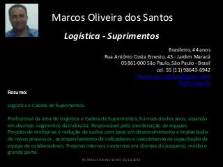 Marcos Oliveira dos Santos
Logística - Suprimentos
Brasileiro, 44 anos
Rua Antônio Costa Ernesto, 43 - Jardim Maracá
05861-000 São Paulo, São Paulo - Brasil
cel. 55 (11) 98643-6942
marcos.pos.logistica@gmail.com
Perfil LinkedIn
Resumo:
Logística e Cadeia de Suprimentos.
Profissional da área de Logística e Cadeia de Suprimentos, há mais de dez anos, atuando
em diversos segmentos da indústria. Responsável pela coordenação de equipes.
Projetos de melhorias e redução de custos com base em desenvolvimento e implantação
de novos processos , acompanhamento de indicadores e investimento na capacitação da
equipe de colaboradores. Projetos internos e externos em clientes de pequeno, médio e
grande porte.
By Marcos Oliveira Santos 13/10/2015
 