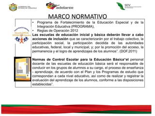 • Programa de Fortalecimiento de la Educación Especial y de la
Integración Educativa (PROGRAMA),
• Reglas de Operación 2012
Las escuelas de educación inicial y básica deberán llevar a cabo
acciones de inclusión que se caracterizarán por el trabajo colectivo, la
participación social, la participación decidida de las autoridades
educativas, federal, local y municipal, y; por la promoción del acceso, la
permanencia y el logro de aprendizajes de los alumnos”. (DOF.2011)
Normas de Control Escolar para la Educación Básica“el personal
docente de las escuelas de educación básica será el responsable de
conducir en los grupos de alumnos a su cargo, el proceso de enseñanza
- aprendizaje, de acuerdo con el Plan y los Programas de estudio que
correspondan a cada nivel educativo, así como de realizar y registrar la
evaluación del aprendizaje de los alumnos, conforme a las disposiciones
establecidas”.
MARCO NORMATIVO
 